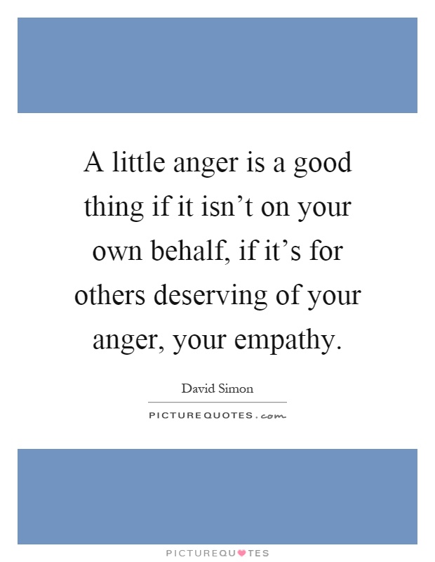 A little anger is a good thing if it isn't on your own behalf, if it's for others deserving of your anger, your empathy Picture Quote #1