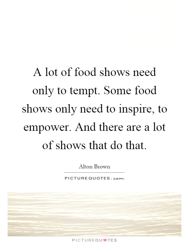A lot of food shows need only to tempt. Some food shows only need to inspire, to empower. And there are a lot of shows that do that Picture Quote #1