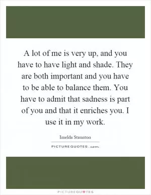 A lot of me is very up, and you have to have light and shade. They are both important and you have to be able to balance them. You have to admit that sadness is part of you and that it enriches you. I use it in my work Picture Quote #1