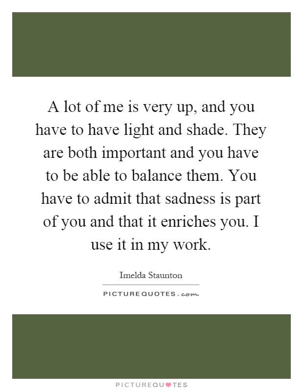 A lot of me is very up, and you have to have light and shade. They are both important and you have to be able to balance them. You have to admit that sadness is part of you and that it enriches you. I use it in my work Picture Quote #1