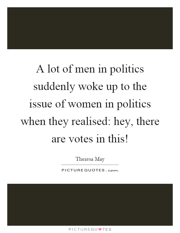 A lot of men in politics suddenly woke up to the issue of women in politics when they realised: hey, there are votes in this! Picture Quote #1