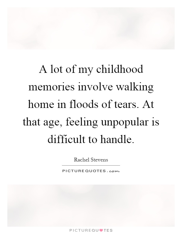 A lot of my childhood memories involve walking home in floods of tears. At that age, feeling unpopular is difficult to handle Picture Quote #1
