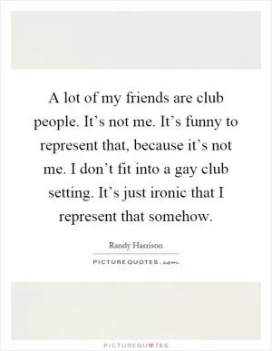 A lot of my friends are club people. It’s not me. It’s funny to represent that, because it’s not me. I don’t fit into a gay club setting. It’s just ironic that I represent that somehow Picture Quote #1