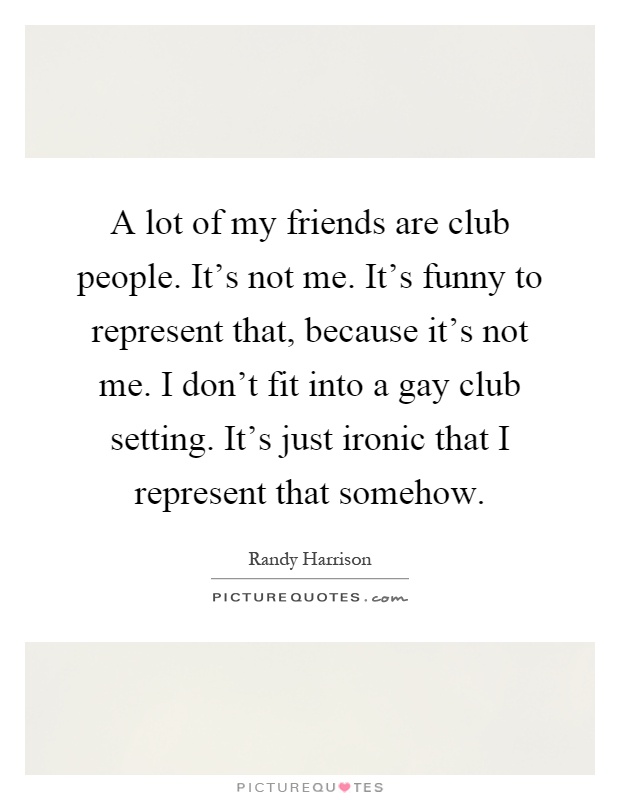 A lot of my friends are club people. It's not me. It's funny to represent that, because it's not me. I don't fit into a gay club setting. It's just ironic that I represent that somehow Picture Quote #1