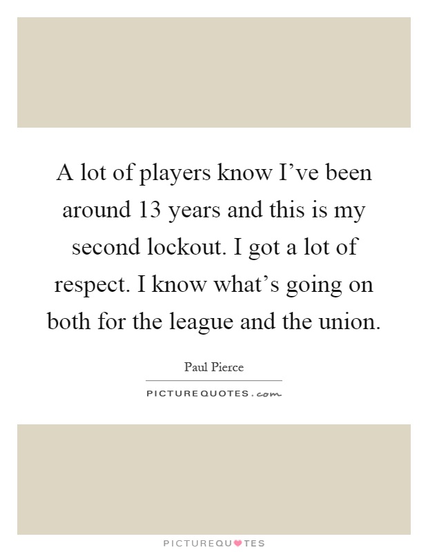 A lot of players know I've been around 13 years and this is my second lockout. I got a lot of respect. I know what's going on both for the league and the union Picture Quote #1