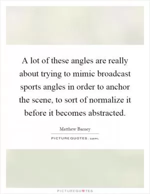 A lot of these angles are really about trying to mimic broadcast sports angles in order to anchor the scene, to sort of normalize it before it becomes abstracted Picture Quote #1