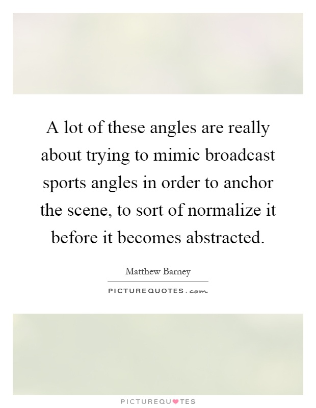 A lot of these angles are really about trying to mimic broadcast sports angles in order to anchor the scene, to sort of normalize it before it becomes abstracted Picture Quote #1