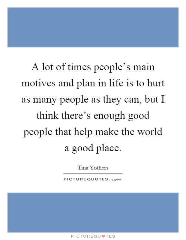 A lot of times people's main motives and plan in life is to hurt as many people as they can, but I think there's enough good people that help make the world a good place Picture Quote #1