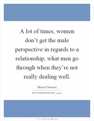A lot of times, women don’t get the male perspective in regards to a relationship, what men go through when they’re not really dealing well Picture Quote #1