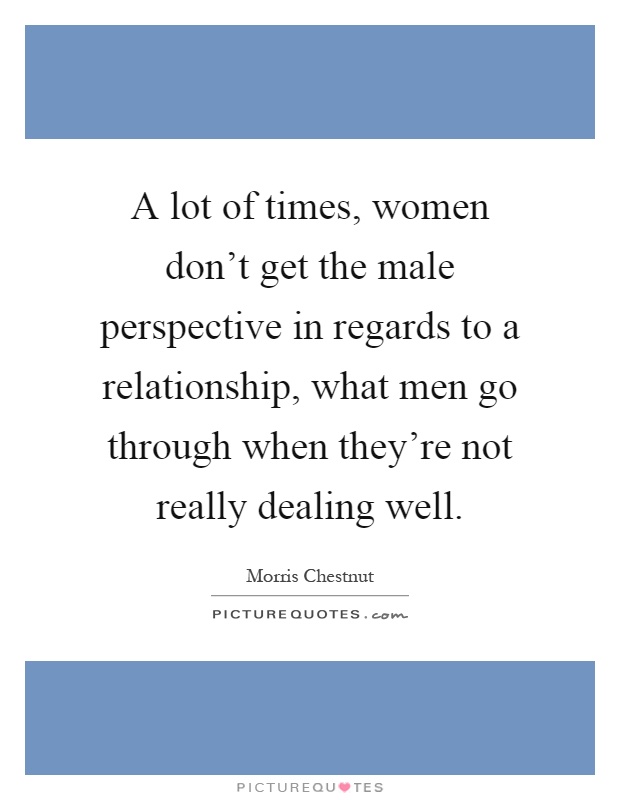 A lot of times, women don't get the male perspective in regards to a relationship, what men go through when they're not really dealing well Picture Quote #1