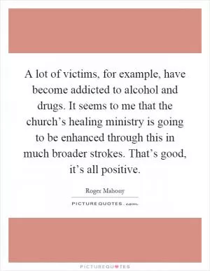 A lot of victims, for example, have become addicted to alcohol and drugs. It seems to me that the church’s healing ministry is going to be enhanced through this in much broader strokes. That’s good, it’s all positive Picture Quote #1