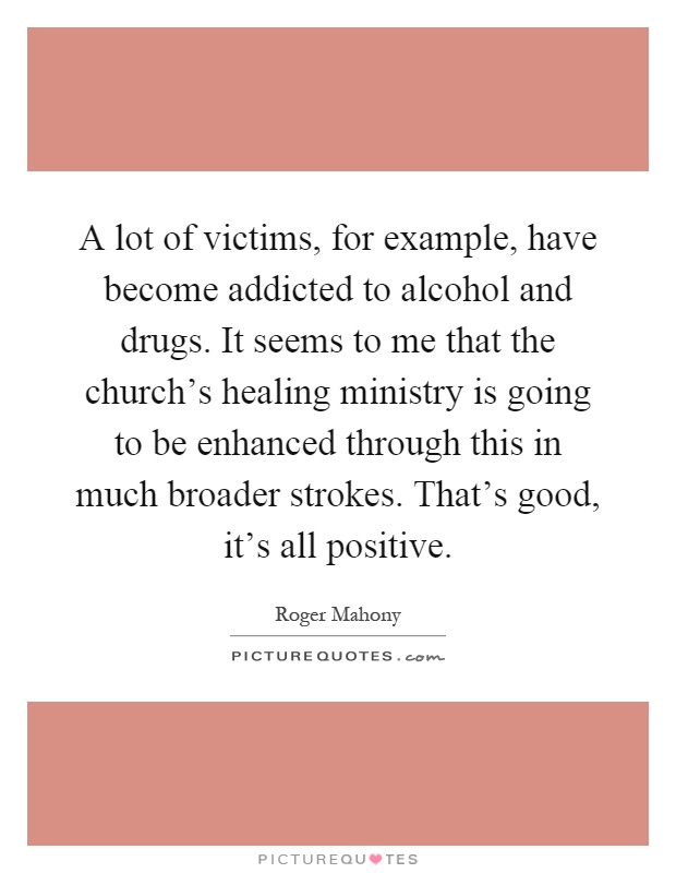 A lot of victims, for example, have become addicted to alcohol and drugs. It seems to me that the church's healing ministry is going to be enhanced through this in much broader strokes. That's good, it's all positive Picture Quote #1