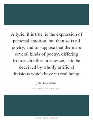 A lyric, it is true, is the expression of personal emotion, but then so is all poetry, and to suppose that there are several kinds of poetry, differing from each other in essence, is to be deceived by wholly artificial divisions which have no real being Picture Quote #1