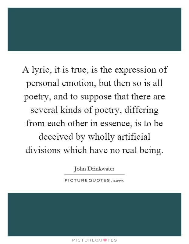 A lyric, it is true, is the expression of personal emotion, but then so is all poetry, and to suppose that there are several kinds of poetry, differing from each other in essence, is to be deceived by wholly artificial divisions which have no real being Picture Quote #1