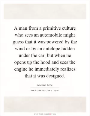 A man from a primitive culture who sees an automobile might guess that it was powered by the wind or by an antelope hidden under the car, but when he opens up the hood and sees the engine he immediately realizes that it was designed Picture Quote #1