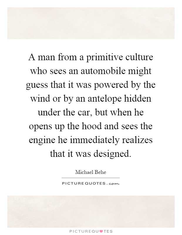 A man from a primitive culture who sees an automobile might guess that it was powered by the wind or by an antelope hidden under the car, but when he opens up the hood and sees the engine he immediately realizes that it was designed Picture Quote #1