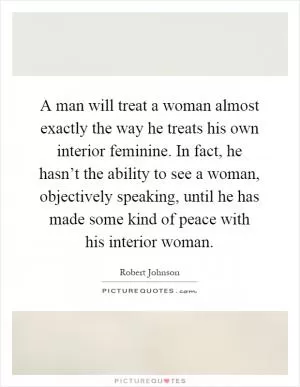 A man will treat a woman almost exactly the way he treats his own interior feminine. In fact, he hasn’t the ability to see a woman, objectively speaking, until he has made some kind of peace with his interior woman Picture Quote #1