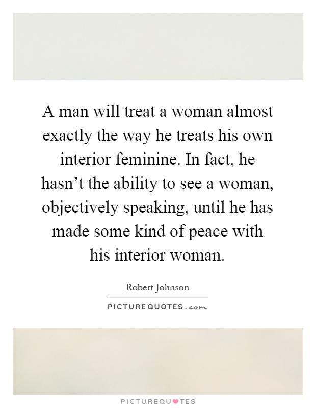 A man will treat a woman almost exactly the way he treats his own interior feminine. In fact, he hasn't the ability to see a woman, objectively speaking, until he has made some kind of peace with his interior woman Picture Quote #1