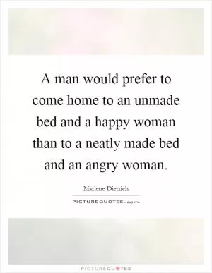 A man would prefer to come home to an unmade bed and a happy woman than to a neatly made bed and an angry woman Picture Quote #1