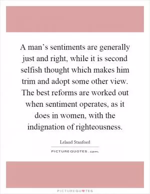 A man’s sentiments are generally just and right, while it is second selfish thought which makes him trim and adopt some other view. The best reforms are worked out when sentiment operates, as it does in women, with the indignation of righteousness Picture Quote #1