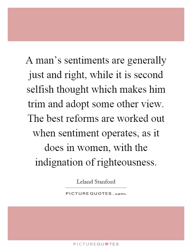 A man's sentiments are generally just and right, while it is second selfish thought which makes him trim and adopt some other view. The best reforms are worked out when sentiment operates, as it does in women, with the indignation of righteousness Picture Quote #1