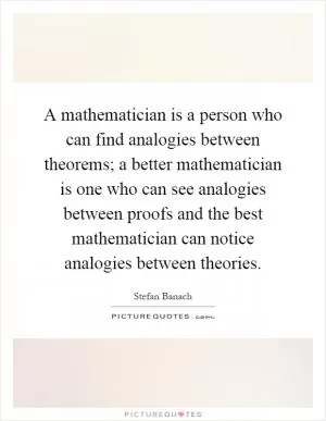 A mathematician is a person who can find analogies between theorems; a better mathematician is one who can see analogies between proofs and the best mathematician can notice analogies between theories Picture Quote #1