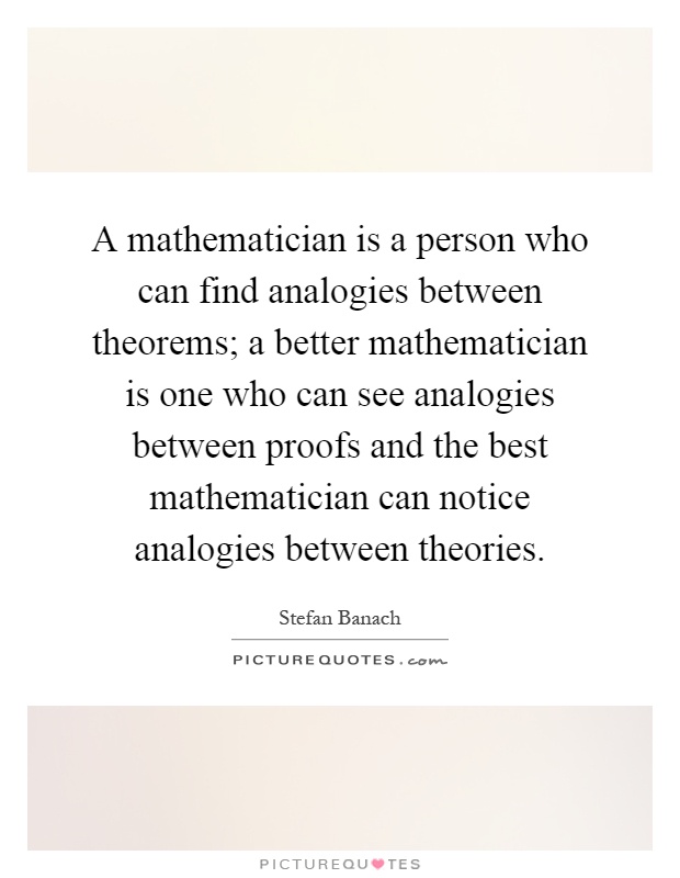 A mathematician is a person who can find analogies between theorems; a better mathematician is one who can see analogies between proofs and the best mathematician can notice analogies between theories Picture Quote #1