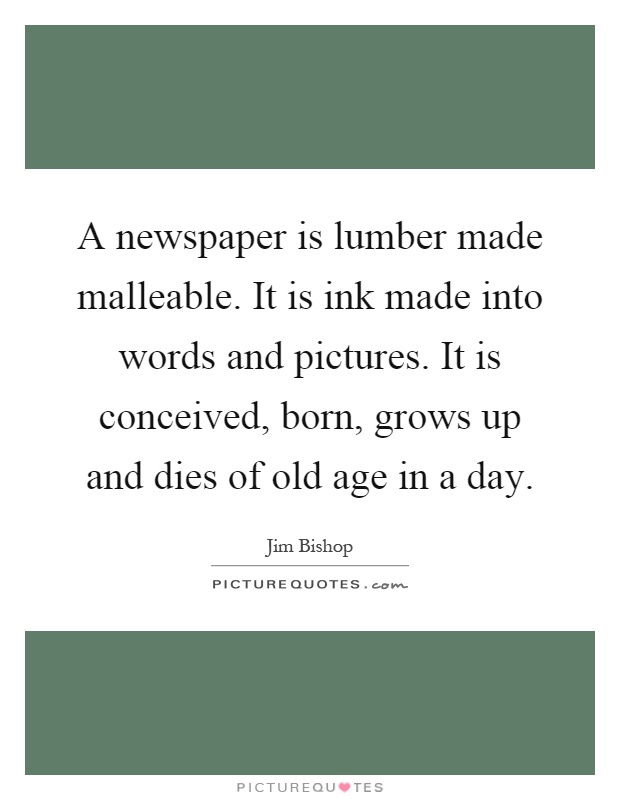 A newspaper is lumber made malleable. It is ink made into words and pictures. It is conceived, born, grows up and dies of old age in a day Picture Quote #1