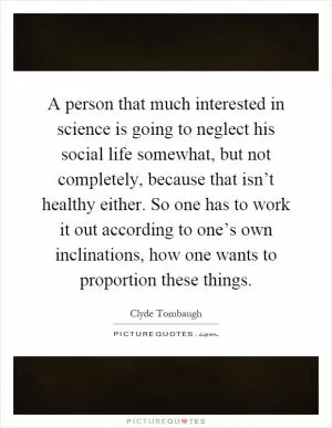 A person that much interested in science is going to neglect his social life somewhat, but not completely, because that isn’t healthy either. So one has to work it out according to one’s own inclinations, how one wants to proportion these things Picture Quote #1