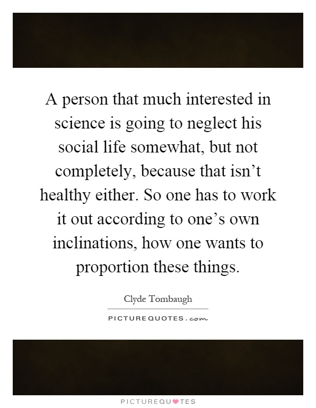 A person that much interested in science is going to neglect his social life somewhat, but not completely, because that isn't healthy either. So one has to work it out according to one's own inclinations, how one wants to proportion these things Picture Quote #1