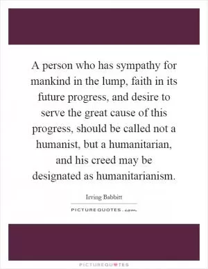 A person who has sympathy for mankind in the lump, faith in its future progress, and desire to serve the great cause of this progress, should be called not a humanist, but a humanitarian, and his creed may be designated as humanitarianism Picture Quote #1