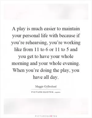 A play is much easier to maintain your personal life with because if you’re rehearsing, you’re working like from 11 to 6 or 11 to 5 and you get to have your whole morning and your whole evening. When you’re doing the play, you have all day Picture Quote #1