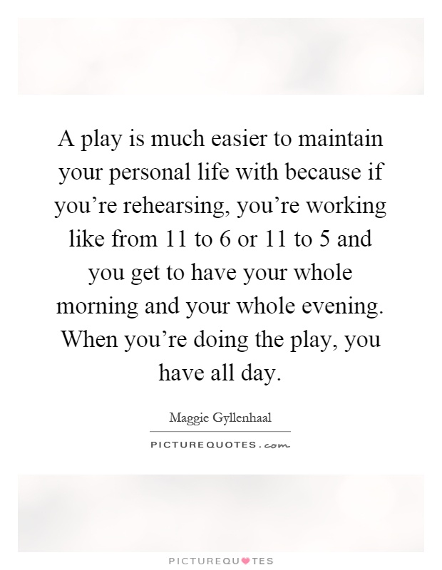 A play is much easier to maintain your personal life with because if you're rehearsing, you're working like from 11 to 6 or 11 to 5 and you get to have your whole morning and your whole evening. When you're doing the play, you have all day Picture Quote #1