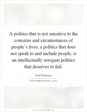 A politics that is not sensitive to the concerns and circumstances of people’s lives, a politics that does not speak to and include people, is an intellectually arrogant politics that deserves to fail Picture Quote #1