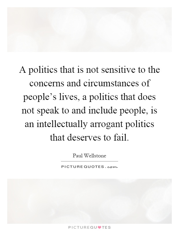 A politics that is not sensitive to the concerns and circumstances of people's lives, a politics that does not speak to and include people, is an intellectually arrogant politics that deserves to fail Picture Quote #1