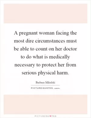 A pregnant woman facing the most dire circumstances must be able to count on her doctor to do what is medically necessary to protect her from serious physical harm Picture Quote #1