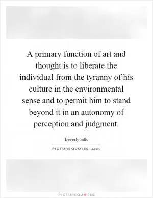 A primary function of art and thought is to liberate the individual from the tyranny of his culture in the environmental sense and to permit him to stand beyond it in an autonomy of perception and judgment Picture Quote #1