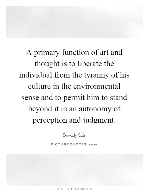 A primary function of art and thought is to liberate the individual from the tyranny of his culture in the environmental sense and to permit him to stand beyond it in an autonomy of perception and judgment Picture Quote #1