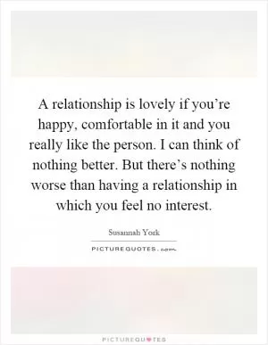 A relationship is lovely if you’re happy, comfortable in it and you really like the person. I can think of nothing better. But there’s nothing worse than having a relationship in which you feel no interest Picture Quote #1