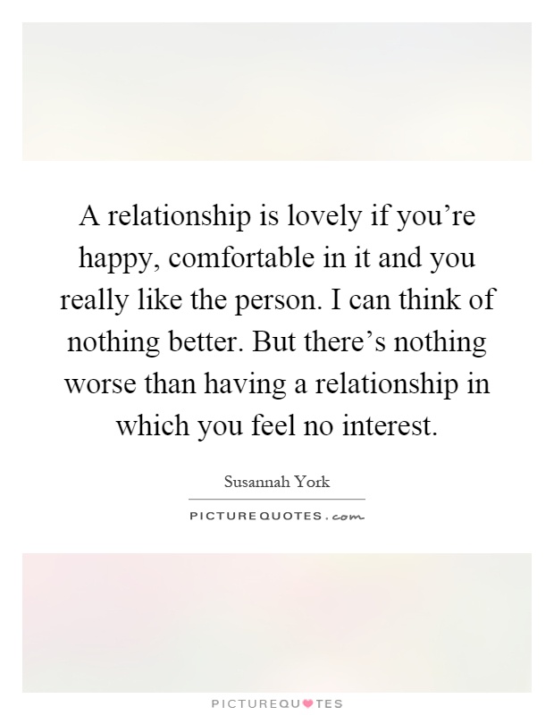 A relationship is lovely if you're happy, comfortable in it and you really like the person. I can think of nothing better. But there's nothing worse than having a relationship in which you feel no interest Picture Quote #1