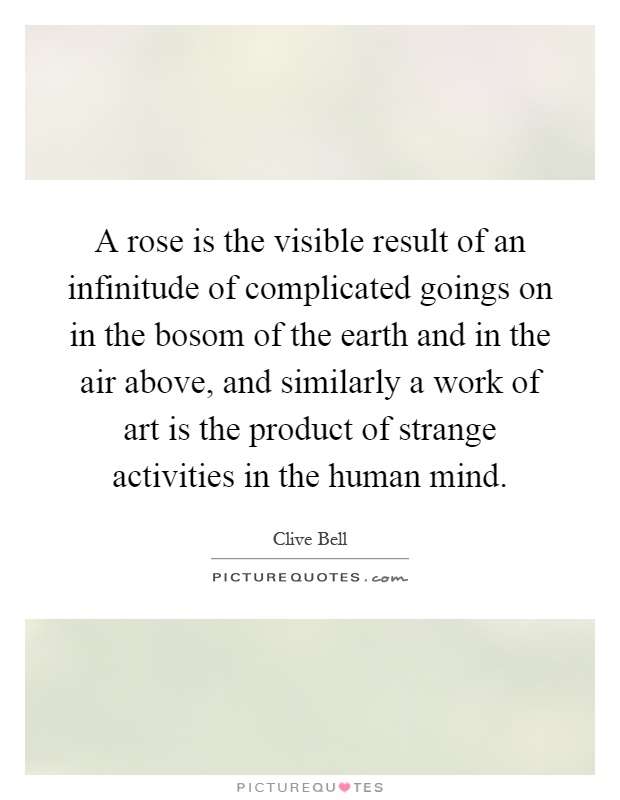 A rose is the visible result of an infinitude of complicated goings on in the bosom of the earth and in the air above, and similarly a work of art is the product of strange activities in the human mind Picture Quote #1