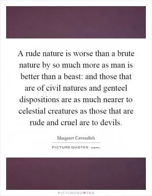 A rude nature is worse than a brute nature by so much more as man is better than a beast: and those that are of civil natures and genteel dispositions are as much nearer to celestial creatures as those that are rude and cruel are to devils Picture Quote #1