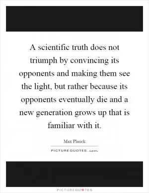 A scientific truth does not triumph by convincing its opponents and making them see the light, but rather because its opponents eventually die and a new generation grows up that is familiar with it Picture Quote #1