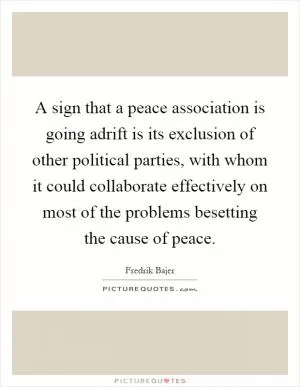 A sign that a peace association is going adrift is its exclusion of other political parties, with whom it could collaborate effectively on most of the problems besetting the cause of peace Picture Quote #1
