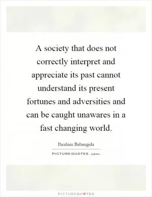 A society that does not correctly interpret and appreciate its past cannot understand its present fortunes and adversities and can be caught unawares in a fast changing world Picture Quote #1