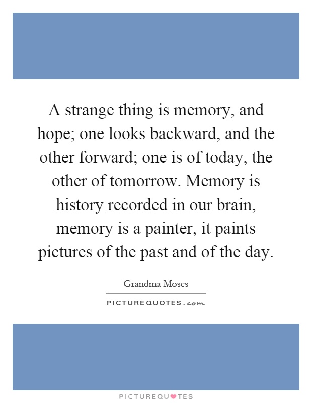 A strange thing is memory, and hope; one looks backward, and the other forward; one is of today, the other of tomorrow. Memory is history recorded in our brain, memory is a painter, it paints pictures of the past and of the day Picture Quote #1