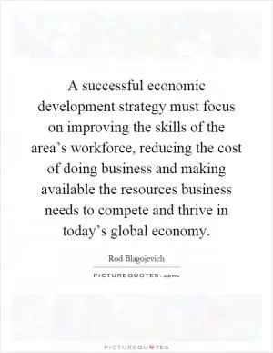 A successful economic development strategy must focus on improving the skills of the area’s workforce, reducing the cost of doing business and making available the resources business needs to compete and thrive in today’s global economy Picture Quote #1