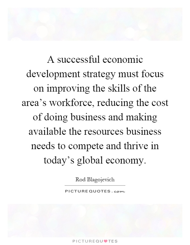 A successful economic development strategy must focus on improving the skills of the area's workforce, reducing the cost of doing business and making available the resources business needs to compete and thrive in today's global economy Picture Quote #1