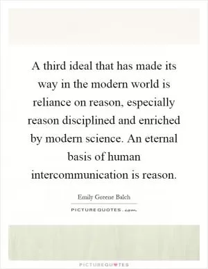 A third ideal that has made its way in the modern world is reliance on reason, especially reason disciplined and enriched by modern science. An eternal basis of human intercommunication is reason Picture Quote #1