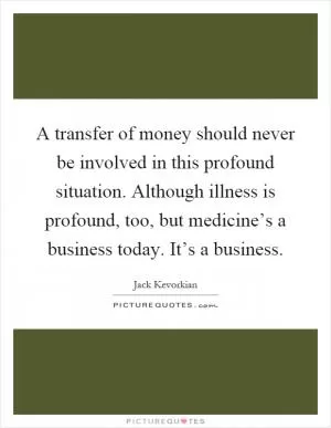 A transfer of money should never be involved in this profound situation. Although illness is profound, too, but medicine’s a business today. It’s a business Picture Quote #1